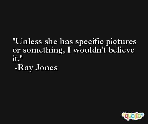 Unless she has specific pictures or something, I wouldn't believe it. -Ray Jones