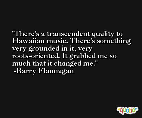 There's a transcendent quality to Hawaiian music. There's something very grounded in it, very roots-oriented. It grabbed me so much that it changed me. -Barry Flannagan