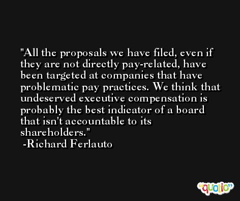 All the proposals we have filed, even if they are not directly pay-related, have been targeted at companies that have problematic pay practices. We think that undeserved executive compensation is probably the best indicator of a board that isn't accountable to its shareholders. -Richard Ferlauto