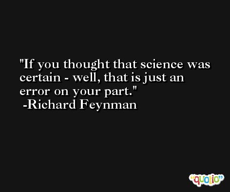 If you thought that science was certain - well, that is just an error on your part. -Richard Feynman