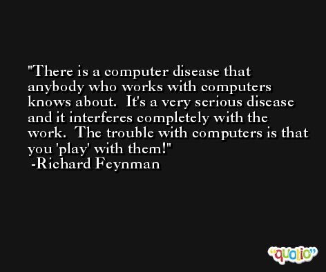 There is a computer disease that anybody who works with computers knows about.  It's a very serious disease and it interferes completely with the work.  The trouble with computers is that you 'play' with them! -Richard Feynman