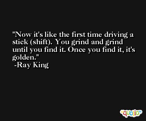 Now it's like the first time driving a stick (shift). You grind and grind until you find it. Once you find it, it's golden. -Ray King