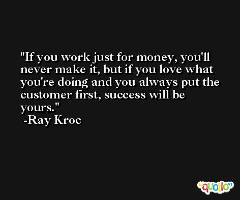 If you work just for money, you'll never make it, but if you love what you're doing and you always put the customer first, success will be yours. -Ray Kroc