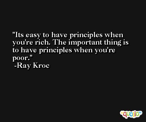 Its easy to have principles when you're rich. The important thing is to have principles when you're poor. -Ray Kroc