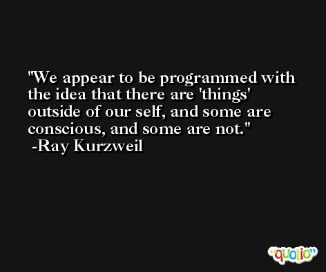 We appear to be programmed with the idea that there are 'things' outside of our self, and some are conscious, and some are not. -Ray Kurzweil