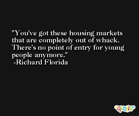 You've got these housing markets that are completely out of whack. There's no point of entry for young people anymore. -Richard Florida