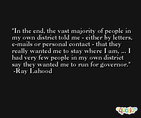 In the end, the vast majority of people in my own district told me - either by letters, e-mails or personal contact - that they really wanted me to stay where I am, ... I had very few people in my own district say they wanted me to run for governor. -Ray Lahood