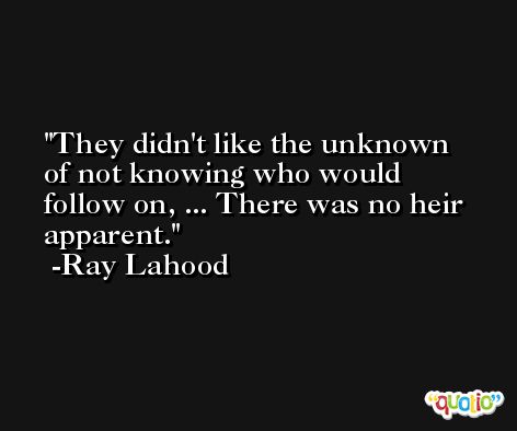 They didn't like the unknown of not knowing who would follow on, ... There was no heir apparent. -Ray Lahood