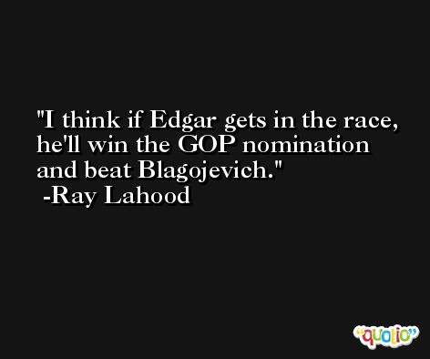 I think if Edgar gets in the race, he'll win the GOP nomination and beat Blagojevich. -Ray Lahood