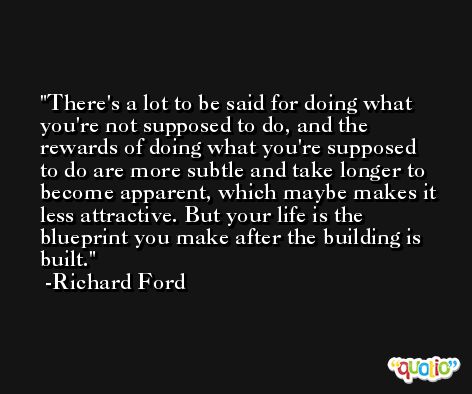 There's a lot to be said for doing what you're not supposed to do, and the rewards of doing what you're supposed to do are more subtle and take longer to become apparent, which maybe makes it less attractive. But your life is the blueprint you make after the building is built. -Richard Ford
