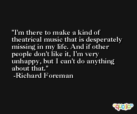 I'm there to make a kind of theatrical music that is desperately missing in my life. And if other people don't like it, I'm very unhappy, but I can't do anything about that. -Richard Foreman