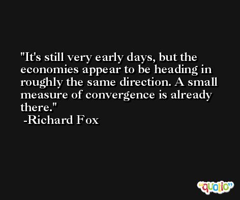 It's still very early days, but the economies appear to be heading in roughly the same direction. A small measure of convergence is already there. -Richard Fox