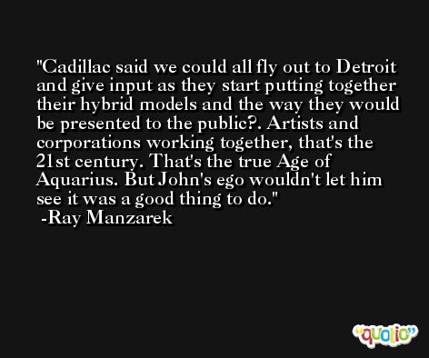 Cadillac said we could all fly out to Detroit and give input as they start putting together their hybrid models and the way they would be presented to the public?. Artists and corporations working together, that's the 21st century. That's the true Age of Aquarius. But John's ego wouldn't let him see it was a good thing to do. -Ray Manzarek