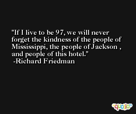If I live to be 97, we will never forget the kindness of the people of Mississippi, the people of Jackson , and people of this hotel. -Richard Friedman