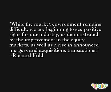 While the market environment remains difficult, we are beginning to see positive signs for our industry, as demonstrated by the improvement in the equity markets, as well as a rise in announced mergers and acquisitions transactions. -Richard Fuld
