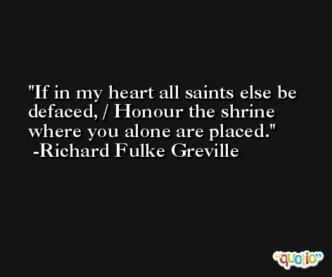 If in my heart all saints else be defaced, / Honour the shrine where you alone are placed. -Richard Fulke Greville
