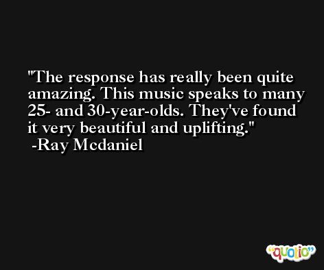 The response has really been quite amazing. This music speaks to many 25- and 30-year-olds. They've found it very beautiful and uplifting. -Ray Mcdaniel