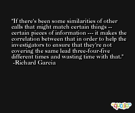 If there's been some similarities of other calls that might match certain things -- certain pieces of information --- it makes the correlation between that in order to help the investigators to ensure that they're not covering the same lead three-four-five different times and wasting time with that. -Richard Garcia