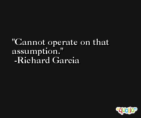 Cannot operate on that assumption. -Richard Garcia