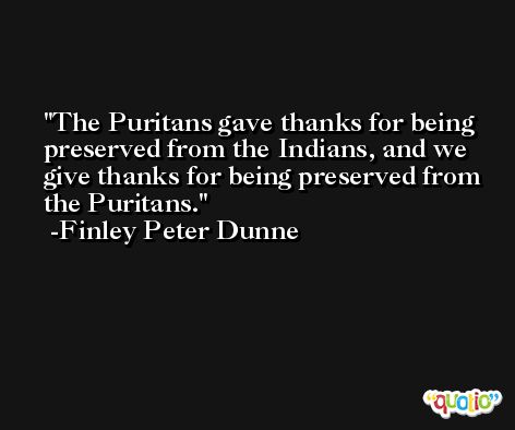 The Puritans gave thanks for being preserved from the Indians, and we give thanks for being preserved from the Puritans. -Finley Peter Dunne