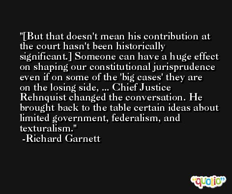 [But that doesn't mean his contribution at the court hasn't been historically significant.] Someone can have a huge effect on shaping our constitutional jurisprudence even if on some of the 'big cases' they are on the losing side, ... Chief Justice Rehnquist changed the conversation. He brought back to the table certain ideas about limited government, federalism, and texturalism. -Richard Garnett