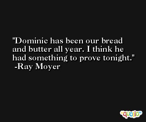 Dominic has been our bread and butter all year. I think he had something to prove tonight. -Ray Moyer