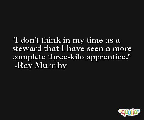 I don't think in my time as a steward that I have seen a more complete three-kilo apprentice. -Ray Murrihy