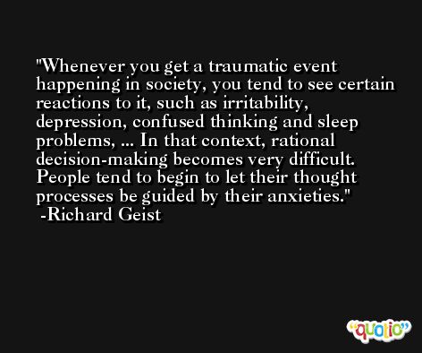 Whenever you get a traumatic event happening in society, you tend to see certain reactions to it, such as irritability, depression, confused thinking and sleep problems, ... In that context, rational decision-making becomes very difficult. People tend to begin to let their thought processes be guided by their anxieties. -Richard Geist