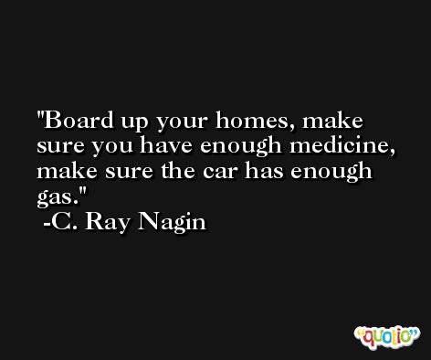 Board up your homes, make sure you have enough medicine, make sure the car has enough gas. -C. Ray Nagin