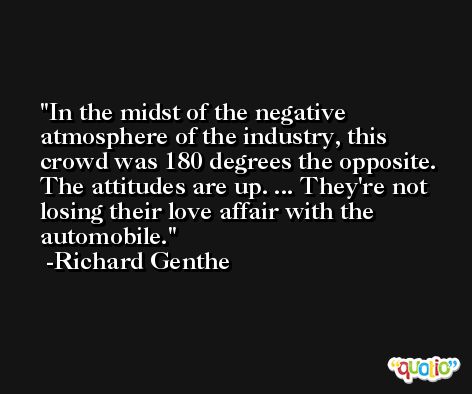 In the midst of the negative atmosphere of the industry, this crowd was 180 degrees the opposite. The attitudes are up. ... They're not losing their love affair with the automobile. -Richard Genthe