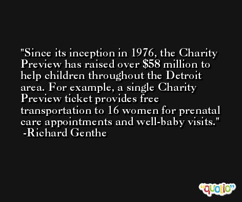 Since its inception in 1976, the Charity Preview has raised over $58 million to help children throughout the Detroit area. For example, a single Charity Preview ticket provides free transportation to 16 women for prenatal care appointments and well-baby visits. -Richard Genthe