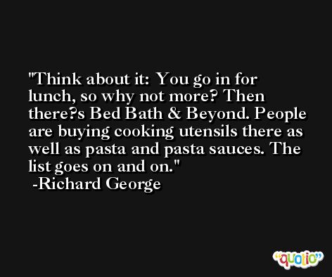 Think about it: You go in for lunch, so why not more? Then there?s Bed Bath & Beyond. People are buying cooking utensils there as well as pasta and pasta sauces. The list goes on and on. -Richard George