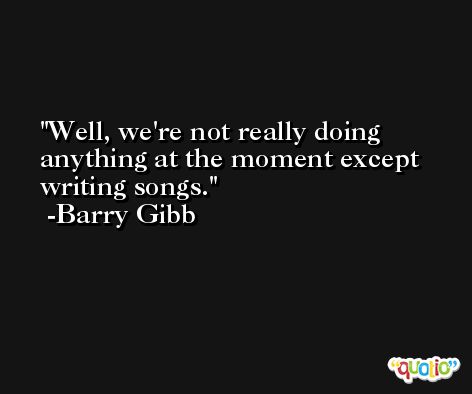 Well, we're not really doing anything at the moment except writing songs. -Barry Gibb