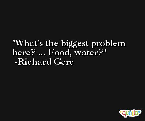 What's the biggest problem here? ... Food, water? -Richard Gere