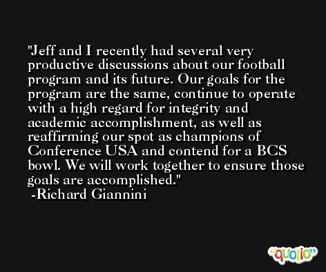 Jeff and I recently had several very productive discussions about our football program and its future. Our goals for the program are the same, continue to operate with a high regard for integrity and academic accomplishment, as well as reaffirming our spot as champions of Conference USA and contend for a BCS bowl. We will work together to ensure those goals are accomplished. -Richard Giannini