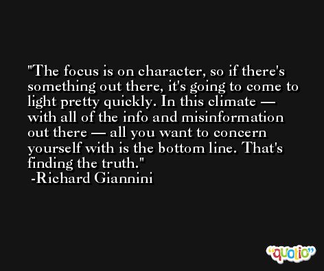The focus is on character, so if there's something out there, it's going to come to light pretty quickly. In this climate — with all of the info and misinformation out there — all you want to concern yourself with is the bottom line. That's finding the truth. -Richard Giannini