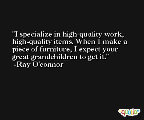 I specialize in high-quality work, high-quality items. When I make a piece of furniture, I expect your great grandchildren to get it. -Ray O'connor