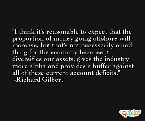 I think it's reasonable to expect that the proportion of money going offshore will increase, but that's not necessarily a bad thing for the economy because it diversifies our assets, gives the industry more alpha and provides a buffer against all of these current account deficits. -Richard Gilbert