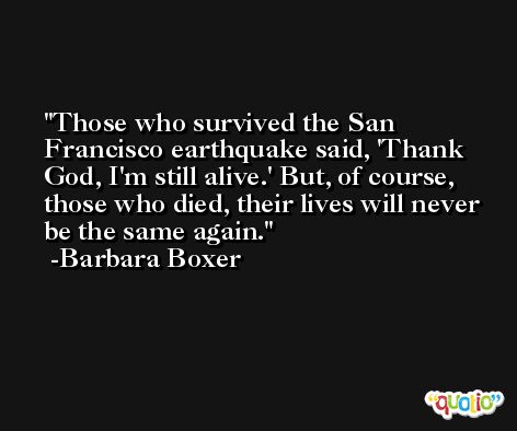 Those who survived the San Francisco earthquake said, 'Thank God, I'm still alive.' But, of course, those who died, their lives will never be the same again. -Barbara Boxer