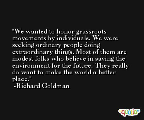 We wanted to honor grassroots movements by individuals. We were seeking ordinary people doing extraordinary things. Most of them are modest folks who believe in saving the environment for the future. They really do want to make the world a better place. -Richard Goldman