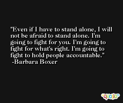 Even if I have to stand alone, I will not be afraid to stand alone. I'm going to fight for you. I'm going to fight for what's right. I'm going to fight to hold people accountable. -Barbara Boxer