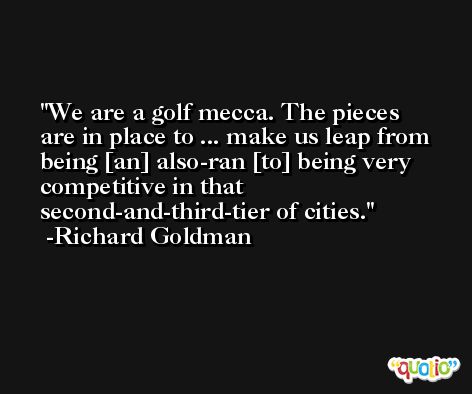 We are a golf mecca. The pieces are in place to ... make us leap from being [an] also-ran [to] being very competitive in that second-and-third-tier of cities. -Richard Goldman