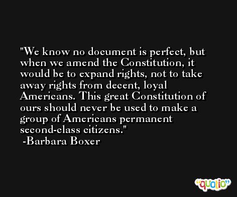 We know no document is perfect, but when we amend the Constitution, it would be to expand rights, not to take away rights from decent, loyal Americans. This great Constitution of ours should never be used to make a group of Americans permanent second-class citizens. -Barbara Boxer