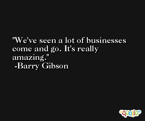 We've seen a lot of businesses come and go. It's really amazing. -Barry Gibson