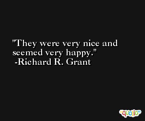 They were very nice and seemed very happy. -Richard R. Grant