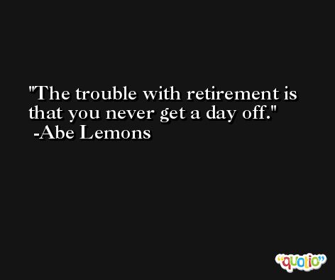 The trouble with retirement is that you never get a day off. -Abe Lemons