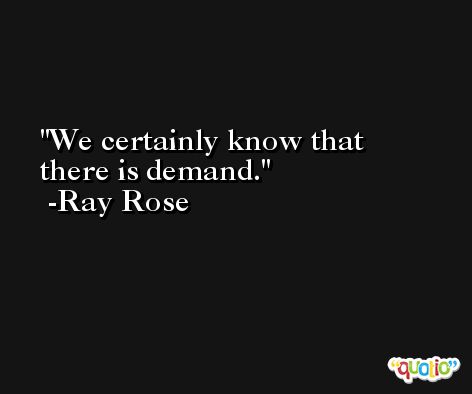 We certainly know that there is demand. -Ray Rose