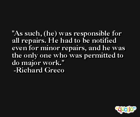 As such, (he) was responsible for all repairs. He had to be notified even for minor repairs, and he was the only one who was permitted to do major work. -Richard Greco