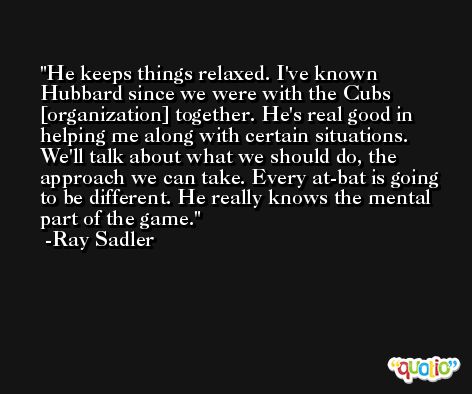 He keeps things relaxed. I've known Hubbard since we were with the Cubs [organization] together. He's real good in helping me along with certain situations. We'll talk about what we should do, the approach we can take. Every at-bat is going to be different. He really knows the mental part of the game. -Ray Sadler