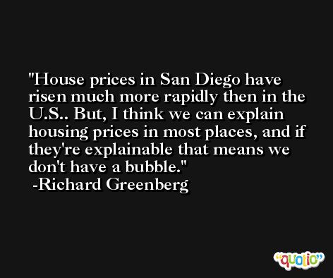 House prices in San Diego have risen much more rapidly then in the U.S.. But, I think we can explain housing prices in most places, and if they're explainable that means we don't have a bubble. -Richard Greenberg